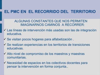 EL PMC EN EL RECORRIDO DEL TERRITORIO
ALGUNAS CONSTANTES QUE NOS PERMITEN
IMAGINARNOS CAMINOS A RECORRER:
 Las líneas de intervención más usadas son las de integración
educativa.
 Se visitan pocos hogares para alfabetización .
 Se realizan experiencias en los territorios de transiciones
educativas.
 Alto nivel de compromiso de los maestros y maestras
comunitarias.
 Necesidad de espacios en los colectivos docentes para
pensar la intervención en forma conjunta..
 