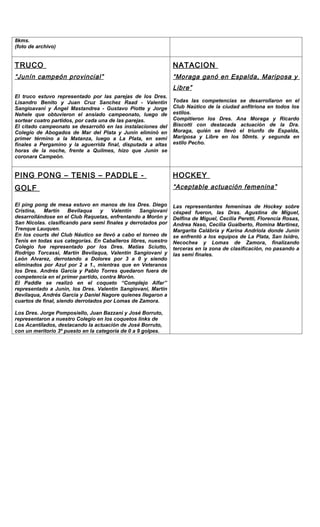 8kms.
(foto de archivo)


TRUCO                                                          NATACION
“ Junín campeón provincial ”                                   “ Moraga ganó en Espalda, Mariposa y
                                                               Libre ”
El truco estuvo representado por las parejas de los Dres.
Lisandro Benito y Juan Cruz Sanchez Raad - Valentin            Todas las competencias se desarrollaron en el
Sangioavani y Ángel Mastandrea - Gustavo Piotte y Jorge        Club Naútico de la ciudad anfitriona en todos los
Nehele que obtuvieron el ansiado campeonato, luego de          estilos.
sortear cuatro partidos, por cada una de las parejas.          Compitieron los Dres. Ana Moraga y Ricardo
El citado campeonato se desarrolló en las instalaciones del    Biscotti con destacada actuación de la Dra.
Colegio de Abogados de Mar del Plata y Junín eliminó en        Moraga, quién se llevó el triunfo de Espalda,
primer término a la Matanza, luego a La Plata, en semi         Mariposa y Libre en los 50mts. y segunda en
finales a Pergamino y la aguerrida final, disputada a altas    estilo Pecho.
horas de la noche, frente a Quilmes, hizo que Junin se
coronara Campeón.


PING PONG – TENIS – PADDLE -                                   HOCKEY
GOLF                                                           “ Aceptable actuación femenina ”

El ping pong de mesa estuvo en manos de los Dres. Diego        Las representantes femeninas de Hockey sobre
Cristina,   Martín    Bevilaqua   y    Valentín   Sangiovani   césped fueron, las Dras. Agustina de Miguel,
desarrollándose en el Club Raquetas, enfrentando a Morón y     Delfina de Miguel, Cecilia Peretti, Florencia Rosas,
San Nicolas. clasificando para semi finales y derrotados por   Andrea Naso, Cecilia Gualberto, Romina Martinez,
Trenque Lauquen.                                               Margarita Calábria y Karina Andriola donde Junin
En los courts del Club Náutico se llevó a cabo el torneo de    se enfrentó a los equipos de La Plata, San Isidro,
Tenis en todas sus categorías. En Caballeros libres, nuestro   Necochea y Lomas de Zamora, finalizando
Colegio fue representado por los Dres. Matías Sciutto,         terceras en la zona de clasificación, no pasando a
Rodrigo Torcassi, Martín Bevilaqua, Valentín Sangiovani y      las semi finales.
León Alvarez, derrotando a Dolores por 3 a 0 y siendo
eliminados por Azul por 2 a 1., mientras que en Veteranos
los Dres. Andrés Garcia y Pablo Torres quedaron fuera de
competencia en el primer partido, contra Morón.
El Paddle se realizó en el coqueto “Complejo Alfar”
representado a Junin, los Dres. Valentin Sangiovani, Martín
Bevilaqua, Andrés Garcia y Daniel Nagore quienes llegaron a
cuartos de final, siendo derrotados por Lomas de Zamora.

Los Dres. Jorge Pomposiello, Juan Bazzani y José Borruto,
representaron a nuestro Colegio en los coquetos links de
Los Acantilados, destacando la actuación de José Borruto,
con un meritorio 3º puesto en la categoría de 0 a 9 golpes.
 