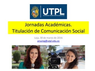 Jornadas Académicas.
Titulación de Comunicación Social
Loja, 30 de marzo de 2016
arsuing@utpl.edu.ec
 