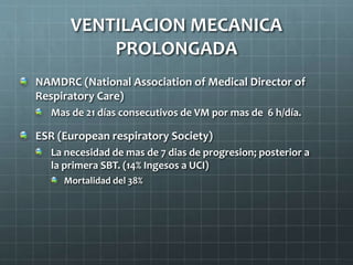 NAMDRC (National Association of Medical Director of
Respiratory Care)
Mas de 21 días consecutivos de VM por mas de 6 h/día.
ESR (European respiratory Society)
La necesidad de mas de 7 dias de progresion; posterior a
la primera SBT. (14% Ingesos a UCI)
Mortalidad del 38%
VENTILACION MECANICA
PROLONGADA
 