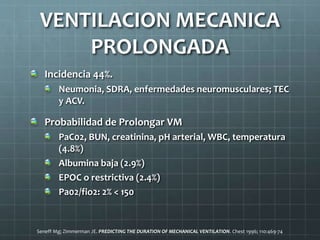 VENTILACION MECANICA
PROLONGADA
Incidencia 44%.
Neumonia, SDRA, enfermedades neuromusculares; TEC
y ACV.
Probabilidad de Prolongar VM
PaC02, BUN, creatinina, pH arterial, WBC, temperatura
(4.8%)
Albumina baja (2.9%)
EPOC o restrictiva (2.4%)
Pa02/fio2: 2% < 150
Seneff Mg; Zimmerman JE. PREDICTING THE DURATION OF MECHANICAL VENTILATION. Chest 1996; 110:469-74
 