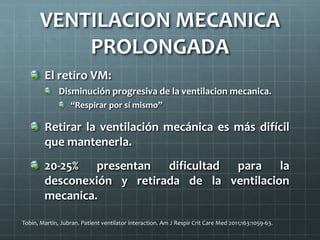 VENTILACION MECANICA
PROLONGADA
El retiro VM:
Disminución progresiva de la ventilacion mecanica.
“Respirar por sí mismo”
Retirar la ventilación mecánica es más difícil
que mantenerla.
20-25% presentan dificultad para la
desconexión y retirada de la ventilacion
mecanica.
Tobin, Martin, Jubran. Patient ventilator interaction. Am J Respir Crit Care Med 2011;163:1059-63.
 