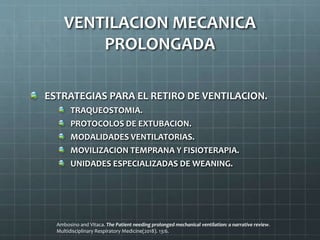 ESTRATEGIAS PARA EL RETIRO DE VENTILACION.
TRAQUEOSTOMIA.
PROTOCOLOS DE EXTUBACION.
MODALIDADES VENTILATORIAS.
MOVILIZACION TEMPRANA Y FISIOTERAPIA.
UNIDADES ESPECIALIZADAS DE WEANING.
VENTILACION MECANICA
PROLONGADA
Ambosino and Vitaca. The Patient needing prolonged mechanical ventilation: a narrative review.
Multidisciplinary Respiratory Medicine(2018). 13:6.
 