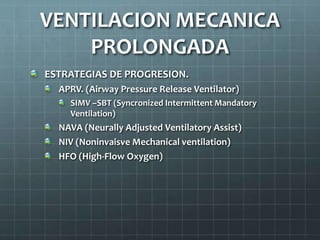 ESTRATEGIAS DE PROGRESION.
APRV. (Airway Pressure Release Ventilator)
SIMV –SBT (Syncronized Intermittent Mandatory
Ventilation)
NAVA (Neurally Adjusted Ventilatory Assist)
NIV (Noninvaisve Mechanical ventilation)
HFO (High-Flow Oxygen)
VENTILACION MECANICA
PROLONGADA
 