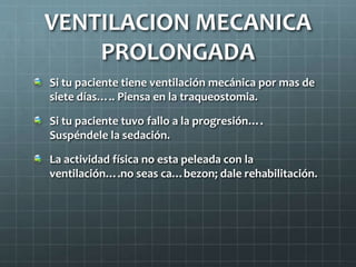 Si tu paciente tiene ventilación mecánica por mas de
siete días….. Piensa en la traqueostomia.
Si tu paciente tuvo fallo a la progresión….
Suspéndele la sedación.
La actividad física no esta peleada con la
ventilación….no seas ca…bezon; dale rehabilitación.
VENTILACION MECANICA
PROLONGADA
 