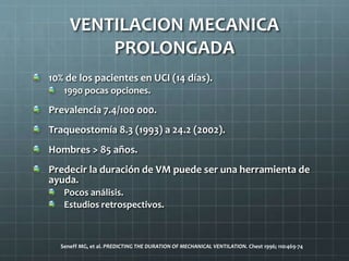 10% de los pacientes en UCI (14 días).
1990 pocas opciones.
Prevalencia 7.4/100 000.
Traqueostomía 8.3 (1993) a 24.2 (2002).
Hombres > 85 años.
Predecir la duración de VM puede ser una herramienta de
ayuda.
Pocos análisis.
Estudios retrospectivos.
Seneff MG, et al. PREDICTING THE DURATION OF MECHANICAL VENTILATION. Chest 1996; 110:469-74
VENTILACION MECANICA
PROLONGADA
 