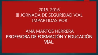 2015-2016
III JORNADA DE SEGURIDAD VIAL
IMPARTIDAS POR
ANA MARTOS HERRERA
PROFESORA DE FORMACIÓN Y EDUCACIÓN
VIAL.
 