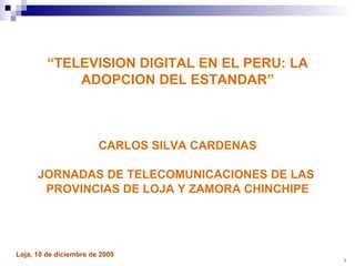 “ TELEVISION DIGITAL EN EL PERU: LA ADOPCION DEL ESTANDAR” CARLOS SILVA CARDENAS JORNADAS DE TELECOMUNICACIONES DE LAS  PROVINCIAS DE LOJA Y ZAMORA CHINCHIPE Loja, 10 de diciembre de 2009  