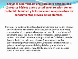 Seguir el desarrollo de una clase para distinguir los
conceptos básicos que se estudian en relación con un
contenido temático y la forma como se aprovechan los
conocimientos previos de los alumnos.

Con respecto a este punto, solo en la primera jornada que realice, observe
que los alumnos participaron en la clase, con un poco de opiniones y
comentarios, tal vez porque el tema que se trató (derechos humanos),
es un tema que se ve a diario en distintos medios de comunicación y
está tan saturado el alumno de esto, que se le hace fácil el solo recordar
lo que a diario y en todo lugar observa. Y sobre aprovechar los
conocimientos previos de los alumnos, pues solo en esta materia de la
primera jornada que cultura de la legalidad es que los alumnos
aprovechan, lo que creo es muy difícil que ocurra en otras materias
como matemáticas, ciencias o ingles.

 