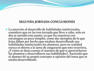 SEGUNDA JORNADA CONCLUSIONES
 La atención al desarrollo de habilidades intelectuales,

considero que en las tres jornada que lleve a cabo, solo en
dos se atendió este punto, ya que los maestros con
estrategias un poco simples, como dar ejemplos de lo que
leían daban por hecho que estaban desarrollando sus
habilidades intelectuales los alumnos, pero en realidad
nunca se dieron a la tarea de asegurarse que esto ocurriera,
¿Y cómo se daría cuenta el maestro de qué si aprovecharon
los alumnos y desarrollaron sus habilidades?, haciendo que
el alumno de su propio concepto u opinión del tema que se
estaba desarrollando.

 