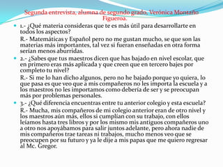 Segunda entrevista, alumna de segundo grado, Verónica Montaño
Figueroa.
 1.- ¿Qué materia consideras que te es más útil para desarrollarte en
todos los aspectos?
R.- Matemáticas y Español pero no me gustan mucho, se que son las
materias más importantes, tal vez si fueran enseñadas en otra forma
serían menos aburridas.
 2.- ¿Sabes que tus maestros dicen que has bajado en nivel escolar, que
en primero eras más aplicada y que creen que en tercero bajes por
completo tu nivel?
R.- Si me lo han dicho algunos, pero no he bajado porque yo quiera, lo
que pasa es que veo que a mis compañeros no les importa la escuela y a
los maestros no les importamos como debería de ser y se preocupan
más por problemas personales.
 3.- ¿Qué diferencia encuentras entre tu anterior colegio y esta escuela?
R.- Mucha, mis compañeros de mi colegio anterior eran de otro nivel y
los maestros aún más, ellos si cumplían con su trabajo, con ellos
leíamos hasta tres libros y por los mismo mis antiguos compañeros uno
a otro nos apoyábamos para salir juntos adelante, pero ahora nadie de
mis compañeros trae tareas ni trabajos, mucho menos veo que se
preocupen por su futuro y ya le dije a mis papas que me quiero regresar
al Mc. Gregor.

 