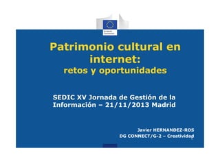 Patrimonio cultural en
internet:
retos y oportunidades

SEDIC XV Jornada de Gestión de la
Información – 21/11/2013 Madrid

Javier HERNANDEZ-ROS
DG CONNECT/G-2 – Creatividad
1

 