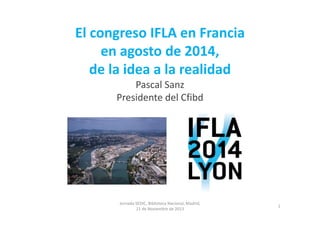 El congreso IFLA en Francia 
en agosto de 2014, 
de la idea a la realidad
Pascal Sanz
Presidente del Cfibd

P

Jornada SEDIC, Biblioteca Nacional, Madrid, 
21 de Noviembre de 2013

1

 