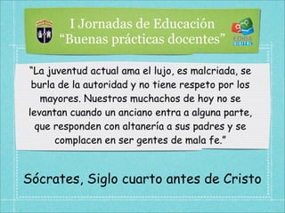 I Jornadas de Educación
      “Buenas prácticas docentes”

“La juventud actual ama el lujo, es malcriada, se
 burla de la autoridad y no tiene respeto por los
   mayores. Nuestros muchachos de hoy no se
levantan cuando un anciano entra a alguna parte,
  que responden con altanería a sus padres y se
      complacen en ser gentes de mala fe.”


Sócrates, Siglo cuarto antes de Cristo
 