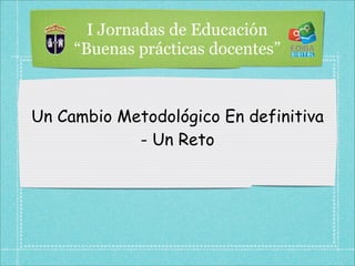 I Jornadas de Educación
     “Buenas prácticas docentes”



Un Cambio Metodológico En definitiva
            - Un Reto
 