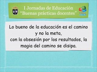 I Jornadas de Educación
     “Buenas prácticas docentes”


Lo bueno de la educación es el camino
            y no la meta,
con la obsesión por los resultados, la
     magia del camino se disipa.
 