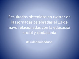 Resultados obtenidos en twitter de
las jornadas celebradas el 13 de
mayo relacionadas con la educación
social y ciudadanía
#ciudadaníaeduso
 