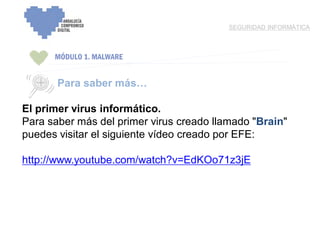 ENCUENTRO VOLUNTARIADO DIGITAL - APOYO A LA CAPITALIDADCULTURAL DE CÓRDOBA
MÓDULO 1. MALWARE
SEGURIDAD INFORMÁTICA
Para saber más…
El primer virus informático.
Para saber más del primer virus creado llamado "Brain"
puedes visitar el siguiente vídeo creado por EFE:
http://www.youtube.com/watch?v=EdKOo71z3jE
 
