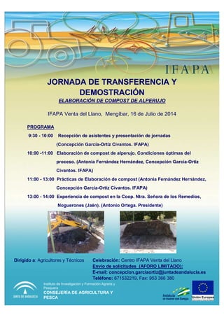 JORNADA DE TRANSFERENCIA YJORNADA DE TRANSFERENCIA Y
DEMOSTRACIDEMOSTRACIÓÓNN
ELABORACIELABORACIÓÓN DE COMPOST DE ALPERUJON DE COMPOST DE ALPERUJO
IFAPA Venta del Llano, Mengíbar, 16 de Julio de 2014
Dirigido a: Agricultores y Técnicos Celebración: Centro IFAPA Venta del Llano
Envío de solicitudes (AFORO LIMITADO):
E-mail: concepcion.garciaortiz@juntadeandalucia.es
Teléfono: 671532219, Fax: 953 366 380
PROGRAMAPROGRAMA
9:30 - 10:00 Recepción de asistentes y presentación de jornadas
(Concepción García-Ortiz Civantos. IFAPA)
10:00 -11:00 Elaboración de compost de alperujo. Condiciones óptimas del
proceso. (Antonia Fernández Hernández, Concepción García-Ortiz
Civantos. IFAPA)
11:00 - 13:00 Prácticas de Elaboración de compost (Antonia Fernández Hernández,
Concepción García-Ortiz Civantos. IFAPA)
13:00 - 14:00 Experiencia de compost en la Coop. Ntra. Señora de los Remedios,
Noguerones (Jaén). (Antonio Ortega. Presidente)
Instituto de Investigación y Formación Agraria y
Pesquera
CONSEJERÍA DE AGRICULTURA Y
PESCA
 
