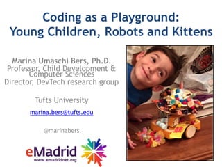 Coding as a Playground:  
Young Children, Robots and Kittens
Marina Umaschi Bers, Ph.D.
Professor, Child Development &
Computer Sciences
Director, DevTech research group
Tufts University
marina.bers@tufts.edu
@marinabers
 