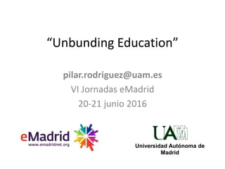 “Unbunding Education”
pilar.rodriguez@uam.es
VI Jornadas eMadrid
20-21 junio 2016
Universidad Autónoma de
Madrid
 