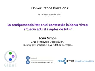 Universitat de Barcelona
                       28 de setembre de 2012



La semipresencialitat en el context de la Xarxa Vives:
          situació actual i reptes de futur

                        Joan Simon
                 Grup d’Innovació Docent GIBAF
          Facultat de Farmàcia, Universitat de Barcelona
 