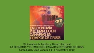 E




         XII Jornadas de Empleo y Desarrollo Local
LA ECONOMÍÁ Y EL EMPLEO EN CANARIAS EN TIEMPOS DE CRISIS
      Santa Lucía, Gran Canaria | 1-2 noviembre 2010
 