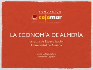 LA ECONOMÍA DE ALMERÍA
     Jornadas de Especialización
       Universidad de Almería

           David Uclés Aguilera,
           Fundación Cajamar
 