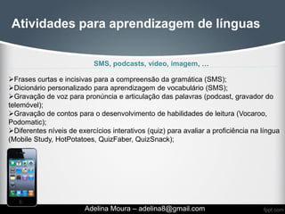 Atividades para aprendizagem de línguas


                           SMS, podcasts, vídeo, imagem, …

Frases curtas e incisivas para a compreensão da gramática (SMS);
Dicionário personalizado para aprendizagem de vocabulário (SMS);
Gravação de voz para pronúncia e articulação das palavras (podcast, gravador do
telemóvel);
Gravação de contos para o desenvolvimento de habilidades de leitura (Vocaroo,
Podomatic);
Diferentes níveis de exercícios interativos (quiz) para avaliar a proficiência na língua
(Mobile Study, HotPotatoes, QuizFaber, QuizSnack);




                         Adelina Moura – adelina8@gmail.com
 