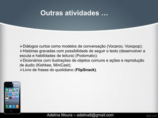 Outras atividades …



Diálogos curtos como modelos de conversação (Vocaroo, Voxopop);
Histórias gravadas com possibilidade de seguir o texto (desenvolver a
escuta e habilidades de leitura) (Podomatic);
Dicionários com ilustrações de objetos comuns e ações e reprodução
de áudio (Kishkee, MiniCast);
Livro de frases do quotidiano (FlipSnack).




               Adelina Moura – adelina8@gmail.com
 