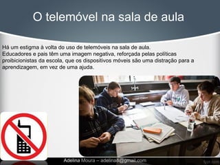 O telemóvel na sala de aula

Há um estigma à volta do uso de telemóveis na sala de aula.
Educadores e pais têm uma imagem negativa, reforçada pelas políticas
proibicionistas da escola, que os dispositivos móveis são uma distração para a
aprendizagem, em vez de uma ajuda.




                         Adelina Moura – adelina8@gmail.com
 