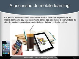 A ascensão do mobile learning

Até mesmo as universidades tradicionais estão a incorporar experiências de
mobile learning no seu próprio currículo, dando aos estudantes a oportunidade de
obter formação, independentemente do lugar, da hora ou do dispositivo.




                      Adelina Moura – adelina8@gmail.com
 
