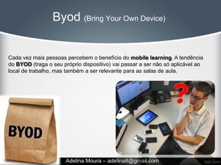Byod (Bring Your Own Device)


Cada vez mais pessoas percebem o benefício do mobile learning. A tendência
do BYOD (traga o seu próprio dispositivo) vai passar a ser não só aplicável ao
local de trabalho, mas também a ser relevante para as salas de aula.




                      Adelina Moura – adelina8@gmail.com
 