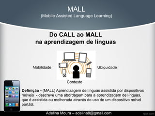 MALL
          (Mobile Assisted Language Learning)



            Do CALL ao MALL
       na aprendizagem de línguas



      Mobilidade                          Ubiquidade


                         Contexto

Definição - (MALL) Aprendizagem de línguas assistida por dispositivos
móveis - descreve uma abordagem para a aprendizagem de línguas,
que é assistida ou melhorada através do uso de um dispositivo móvel
portátil.

             Adelina Moura – adelina8@gmail.com
 