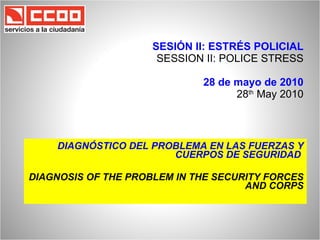 SESIÓN II: ESTRÉS POLICIAL SESSION II: POLICE STRESS 28 de mayo de 2010 28 th  May 2010 DIAGNÓSTICO DEL PROBLEMA EN LAS FUERZAS Y CUERPOS DE SEGURIDAD  DIAGNOSIS OF THE PROBLEM IN THE SECURITY FORCES AND CORPS 