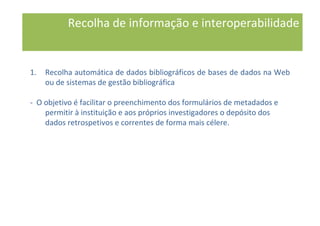 1. Recolha automática de dados bibliográficos de bases de dados na Web
ou de sistemas de gestão bibliográfica
- O objetivo é facilitar o preenchimento dos formulários de metadados e
permitir à instituição e aos próprios investigadores o depósito dos
dados retrospetivos e correntes de forma mais célere.
Recolha de informação e interoperabilidade
 
