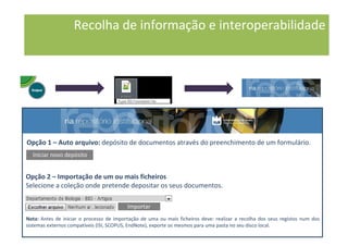 Opção 1 – Auto arquivo: depósito de documentos através do preenchimento de um formulário.
Iniciar novo depósito
Opção 2 – Importação de um ou mais ficheiros
Selecione a coleção onde pretende depositar os seus documentos.
Nota: Antes de iniciar o processo de importação de uma ou mais ficheiros deve: realizar a recolha dos seus registos num dos
sistemas externos compatíveis (ISI, SCOPUS, EndNote), exporte os mesmos para uma pasta no seu disco local.
Importar
Recolha de informação e interoperabilidade
 
