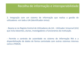 2. Integração com um sistema de informação que realiza a gestão de
utilizadores em toda a UA (identificador único):
- Baseia-se no Registo Central de Utilizadores da UA – Utilizador Universal (UU)
que inclui docentes, alunos, investigadores e funcionários da instituição.
- Permite o controlo de autoridade no sistema de informação RIA e a
disponibilização de dados de forma controlada com outros sistemas internos
como o PADUA.
Recolha de informação e interoperabilidade
 
