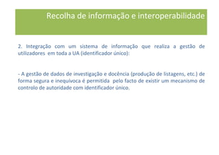 2. Integração com um sistema de informação que realiza a gestão de
utilizadores em toda a UA (identificador único):
- A gestão de dados de investigação e docência (produção de listagens, etc.) de
forma segura e inequívoca é permitida pelo facto de existir um mecanismo de
controlo de autoridade com identificador único.
Recolha de informação e interoperabilidade
 