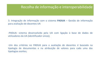 3. Integração de informação com o sistema PADUA – Gestão de informação
para avaliação de docentes UA
-PADUA: sistema desenvolvido pela UA com ligação à base de dados de
utilizadores da UA (identificador único);
-Um dos critérios no PADUA para a avaliação de docentes é baseada na
tipologia de documentos e na atribuição de valores para cada uma das
tipologias aceites;
Recolha de informação e interoperabilidade
 
