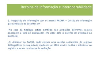 Recolha de informação e interoperabilidade
3. Integração de informação com o sistema PADUA – Gestão de informação
para avaliação de docentes UA
-No caso da tipologia artigo científico são atribuídos diferentes valores
consoante a lista de publicações em vigor para o sistema de avaliação da
docência;
-O utilizador do PADUA pode efetuar uma recolha automática de registos
bibliográficos da sua autoria mediante um Web service do RIA e selecionar os
registos a incluir no sistema de avaliação.
 