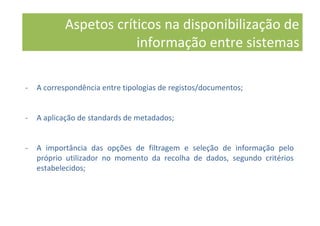 Aspetos críticos na disponibilização de
informação entre sistemas
- A correspondência entre tipologias de registos/documentos;
- A aplicação de standards de metadados;
- A importância das opções de filtragem e seleção de informação pelo
próprio utilizador no momento da recolha de dados, segundo critérios
estabelecidos;
 
