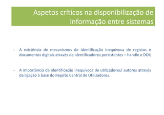 - A existência de mecanismos de identificação inequívoca de registos e
documentos digitais através de identificadores persistentes – handle e DOI;
- A importância da identificação inequívoca de utilizadores/ autores através
da ligação à base do Registo Central de Utilizadores.
Aspetos críticos na disponibilização de
informação entre sistemas
 