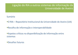 Ligação do RIA a outros sistemas de informação da
Universidade de Aveiro
Sumário
O RIA – Repositório Institucional da Universidade de Aveiro (UA)
Recolha de informação e interoperabilidade
Aspetos críticos na disponibilização de informação entre
sistemas
Desafios futuros
 