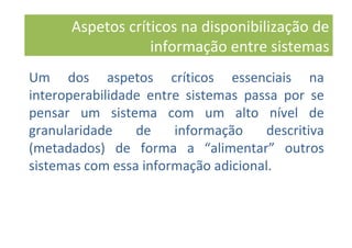 Um dos aspetos críticos essenciais na
interoperabilidade entre sistemas passa por se
pensar um sistema com um alto nível de
granularidade de informação descritiva
(metadados) de forma a “alimentar” outros
sistemas com essa informação adicional.
Aspetos críticos na disponibilização de
informação entre sistemas
 