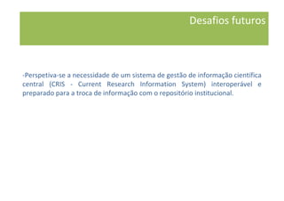 -Perspetiva-se a necessidade de um sistema de gestão de informação científica
central (CRIS - Current Research Information System) interoperável e
preparado para a troca de informação com o repositório institucional.
Desafios futuros
 