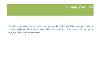 -Desafios importantes ao nível da parametrização do RIA para permitir a
comunicação de informação com sistemas internos e externos de forma a
integrar informação relevante.
Desafios futuros
 