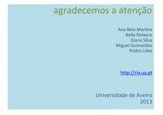 agradecemos a atenção
Ana Bela Martins
Bella Nolasco
Diana Silva
Miguel Guimarães
Pedro Lobo
http://ria.ua.pt
Universidade de Aveiro
2013
 