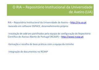 RIA – Repositório Institucional da Universidade de Aveiro – http://ria.ua.pt
-baseado em software DSPACE, desenvolvimento próprio
-instalação de add-ons partilhados pela equipa de configuração do Repositório
Científico de Acesso Aberto de Portugal (RCAAP) – http://www.rcaap.pt
-formação e recolha de boas práticas com a equipa da Uminho
-integração de documentos no RCAAP
O RIA – Repositório Institucional da Universidade
de Aveiro (UA)
 