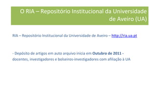 RIA – Repositório Institucional da Universidade de Aveiro – http://ria.ua.pt
- Depósito de artigos em auto arquivo inicia em Outubro de 2011 -
docentes, investigadores e bolseiros-investigadores com afiliação à UA
O RIA – Repositório Institucional da Universidade
de Aveiro (UA)
 
